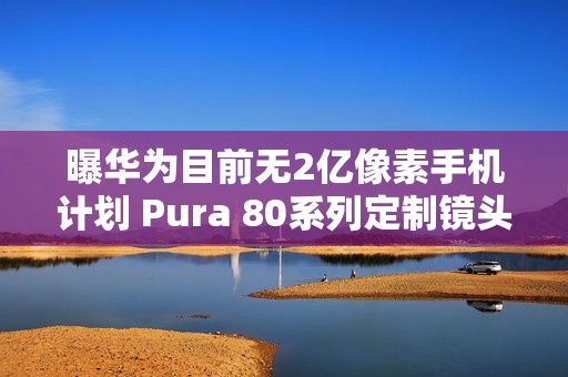 曝华为目前无2亿像素手机计划 Pura 80系列定制镜头
