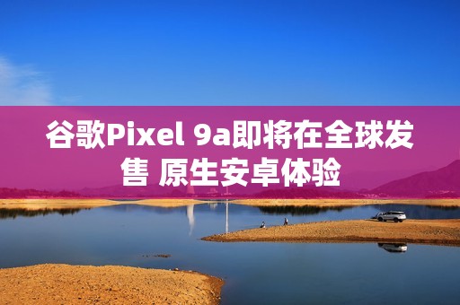 谷歌Pixel 9a即将在全球发售 原生安卓体验