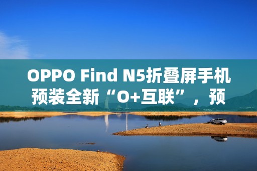 OPPO Find N5折叠屏手机预装全新“O+互联”，预计适配苹果Mac电脑