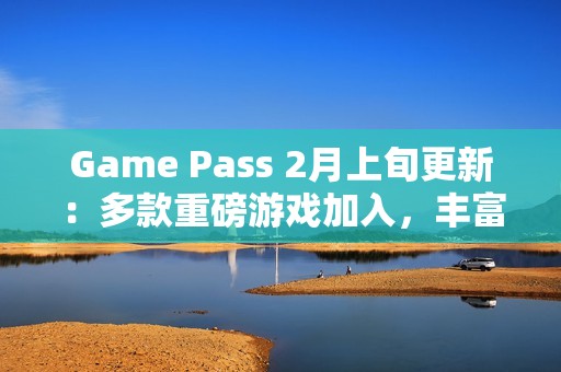 Game Pass 2月上旬更新：多款重磅游戏加入，丰富玩家体验