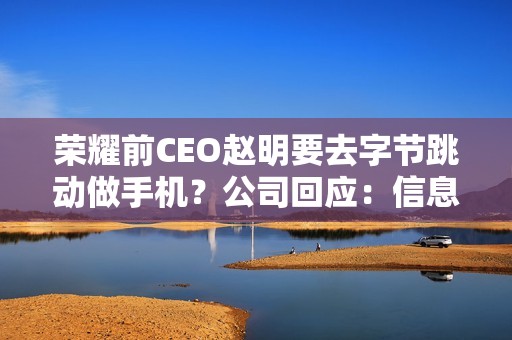荣耀前CEO赵明要去字节跳动做手机？公司回应：信息不实