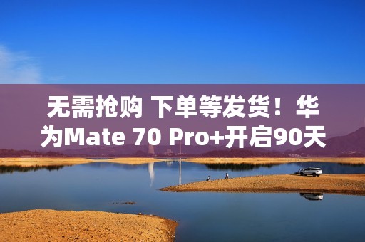 无需抢购 下单等发货！华为Mate 70 Pro+开启90天预约申购
