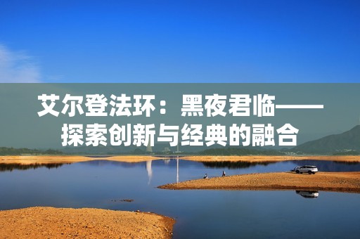 艾尔登法环：黑夜君临——探索创新与经典的融合