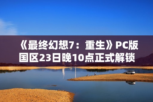 《最终幻想7：重生》PC版国区23日晚10点正式解锁