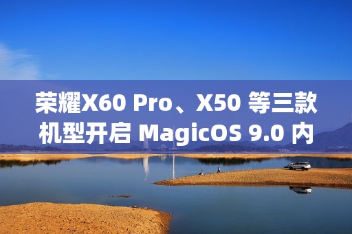 荣耀X60 Pro、X50 等三款机型开启 MagicOS 9.0 内测招募