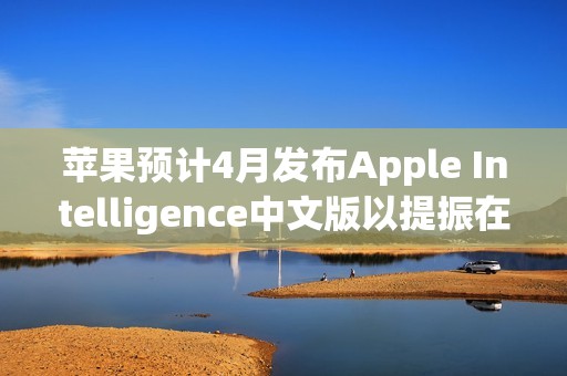 苹果预计4月发布Apple Intelligence中文版以提振在中国的销量