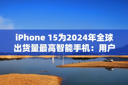 iPhone 15为2024年全球出货量最高智能手机：用户偏向高端旗舰