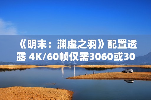 《明末：渊虚之羽》配置透露 4K/60帧仅需3060或3070