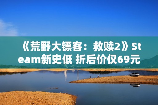 《荒野大镖客：救赎2》Steam新史低 折后价仅69元