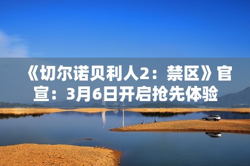 《切尔诺贝利人2：禁区》官宣：3月6日开启抢先体验