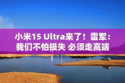 小米15 Ultra来了！雷军：我们不怕损失 必须走高端