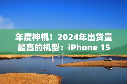 年度神机！2024年出货量最高的机型：iPhone 15