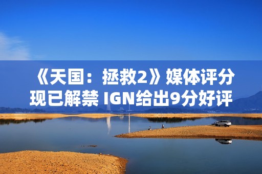 《天国：拯救2》媒体评分现已解禁 IGN给出9分好评