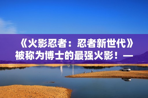 《火影忍者：忍者新世代》被称为博士的最强火影！——猿飞日斩生日快乐！