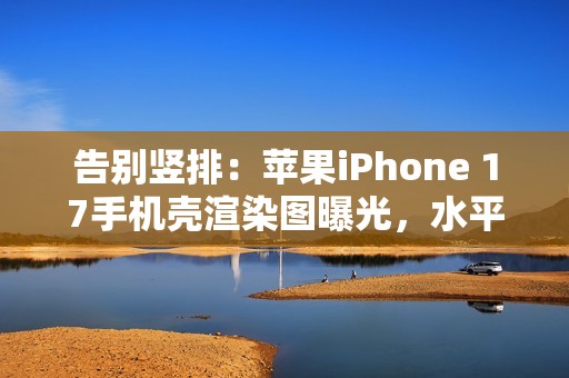 告别竖排：苹果iPhone 17手机壳渲染图曝光，水平“药丸”状摄像头吸睛