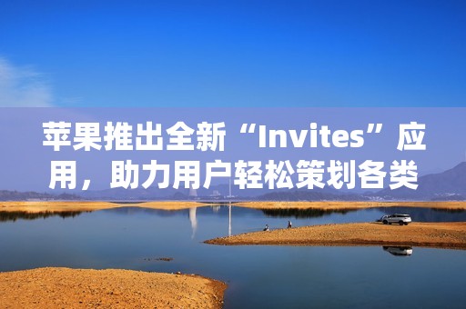 苹果推出全新“Invites”应用，助力用户轻松策划各类活动