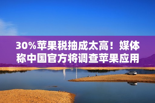 30%苹果税抽成太高！媒体称中国官方将调查苹果应用商店