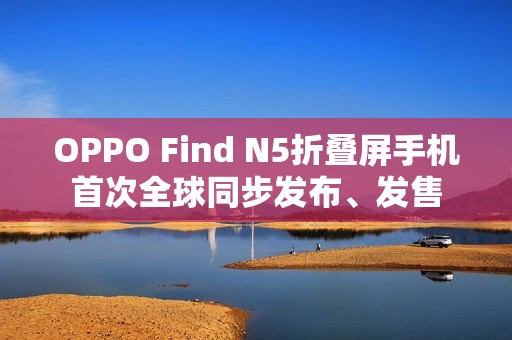 OPPO Find N5折叠屏手机首次全球同步发布、发售