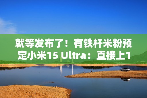 就等发布了！有铁杆米粉预定小米15 Ultra：直接上1TB顶配版