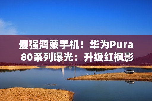 最强鸿蒙手机！华为Pura 80系列曝光：升级红枫影像