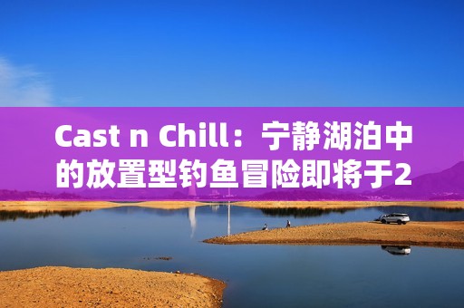 Cast n Chill：宁静湖泊中的放置型钓鱼冒险即将于2025年6月登陆Steam