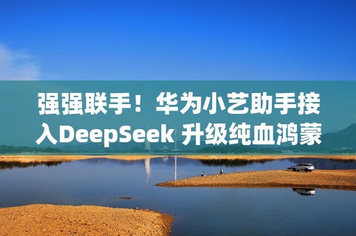 强强联手！华为小艺助手接入DeepSeek 升级纯血鸿蒙即可体验