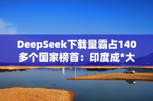 DeepSeek下载量霸占140多个国家榜首：印度成*大用户来源