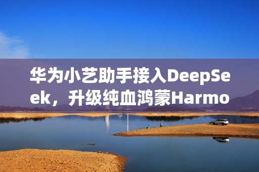 华为小艺助手接入DeepSeek，升级纯血鸿蒙HarmonyOS NEXT即可体验