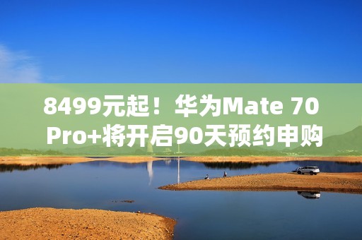 8499元起！华为Mate 70 Pro+将开启90天预约申购：不用蹲点抢了