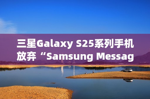 三星Galaxy S25系列手机放弃“Samsung Messages”应用，海外版本预装谷歌短信App