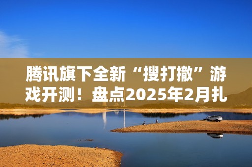 腾讯旗下全新“搜打撤”游戏开测！盘点2025年2月扎堆测试的游戏