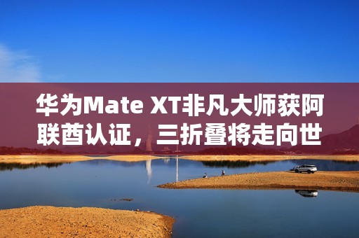 华为Mate XT非凡大师获阿联酋认证，三折叠将走向世界