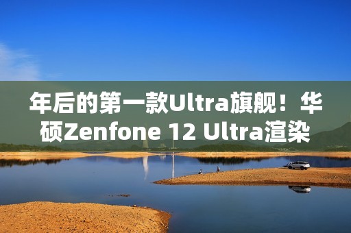年后的第一款Ultra旗舰！华硕Zenfone 12 Ultra渲染图曝光