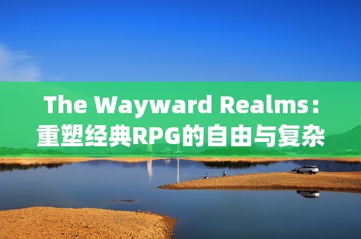 The Wayward Realms：重塑经典RPG的自由与复杂性