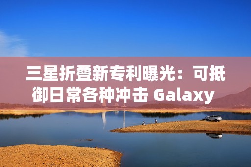 三星折叠新专利曝光：可抵御日常各种冲击 Galaxy Z Fold7要用