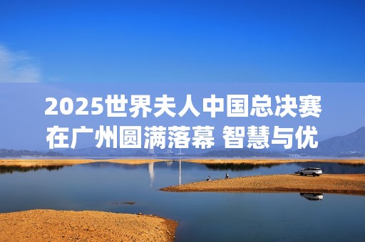 2025世界夫人中国总决赛在广州圆满落幕 智慧与优雅并蓄，谱写女性力量新华章(世界夫人百科)