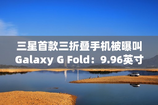三星首款三折叠手机被曝叫Galaxy G Fold：9.96英寸屏幕，2025Q3发布