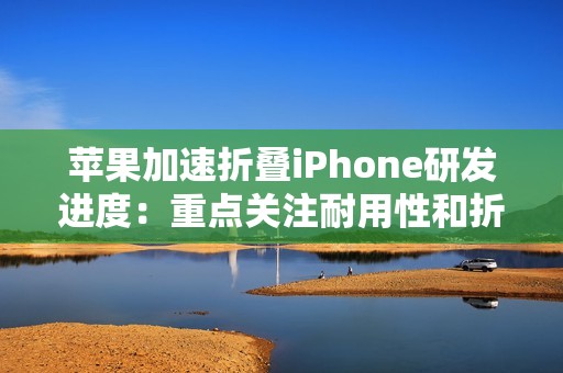 苹果加速折叠iPhone研发进度：重点关注耐用性和折痕问题