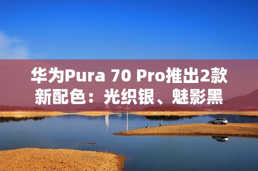 华为Pura 70 Pro推出2款新配色：光织银、魅影黑