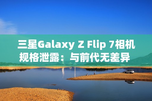 三星Galaxy Z Flip 7相机规格泄露：与前代无差异 聚焦AI增强