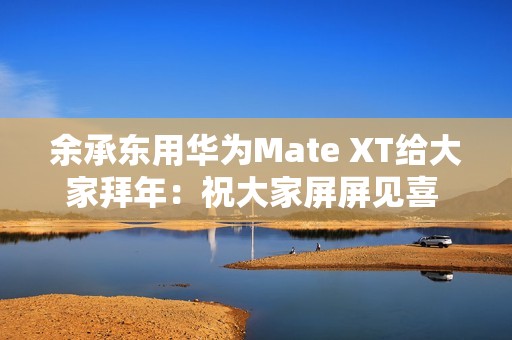 余承东用华为Mate XT给大家拜年：祝大家屏屏见喜 强得飞起