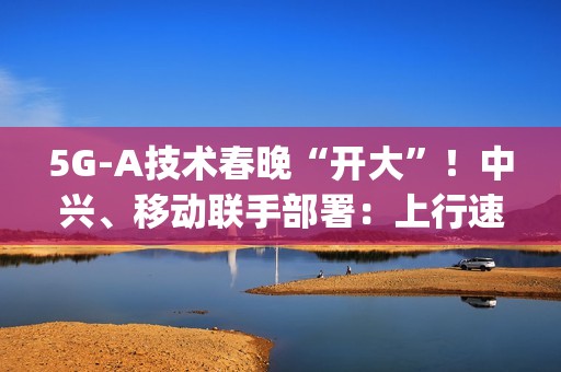 5G-A技术春晚“开大”！中兴、移动联手部署：上行速率高达2Gbps
