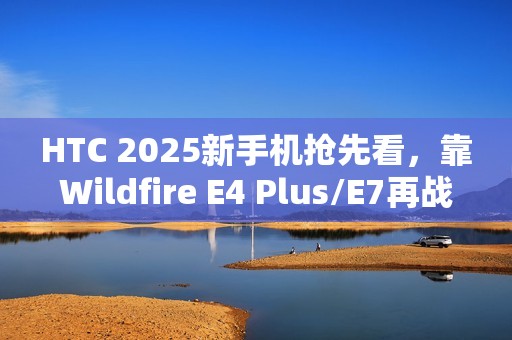 HTC 2025新手机抢先看，靠Wildfire E4 Plus/E7再战江湖