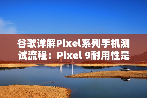 谷歌详解Pixel系列手机测试流程：Pixel 9耐用性是Pixel 8两倍
