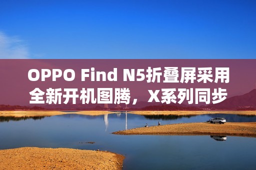OPPO Find N5折叠屏采用全新开机图腾，X系列同步优化