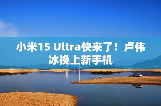 小米15 Ultra快来了！卢伟冰换上新手机