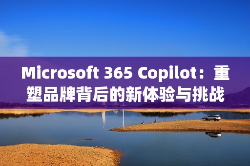 Microsoft 365 Copilot：重塑品牌背后的新体验与挑战