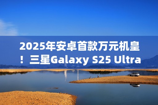 2025年安卓首款万元机皇！三星Galaxy S25 Ultra预售：尝鲜价10199元