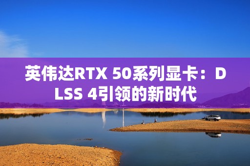 英伟达RTX 50系列显卡：DLSS 4引领的新时代