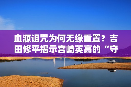 血源诅咒为何无缘重置？吉田修平揭示宫崎英高的“守护”之心